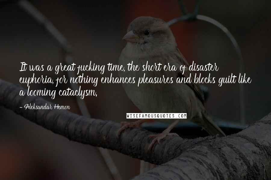 Aleksandar Hemon Quotes: It was a great fucking time, the short era of disaster euphoria, for nothing enhances pleasures and blocks guilt like a looming cataclysm.