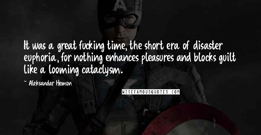 Aleksandar Hemon Quotes: It was a great fucking time, the short era of disaster euphoria, for nothing enhances pleasures and blocks guilt like a looming cataclysm.