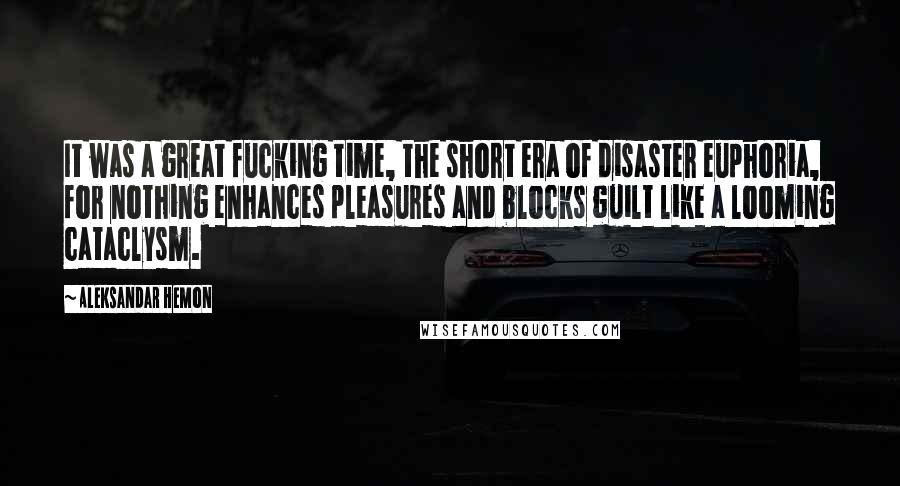 Aleksandar Hemon Quotes: It was a great fucking time, the short era of disaster euphoria, for nothing enhances pleasures and blocks guilt like a looming cataclysm.