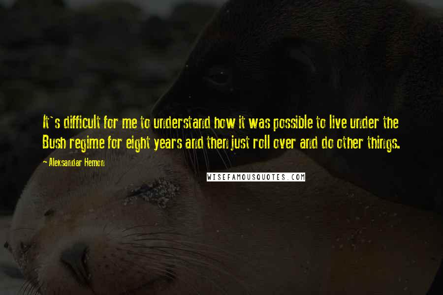 Aleksandar Hemon Quotes: It's difficult for me to understand how it was possible to live under the Bush regime for eight years and then just roll over and do other things.