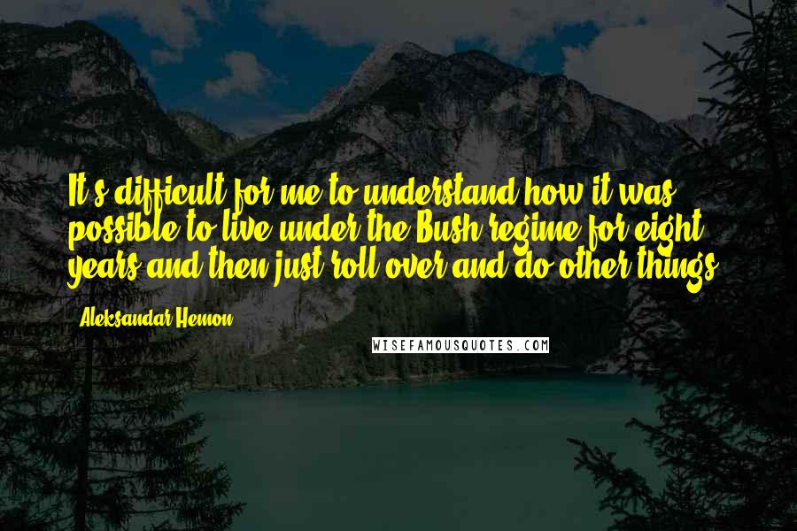 Aleksandar Hemon Quotes: It's difficult for me to understand how it was possible to live under the Bush regime for eight years and then just roll over and do other things.