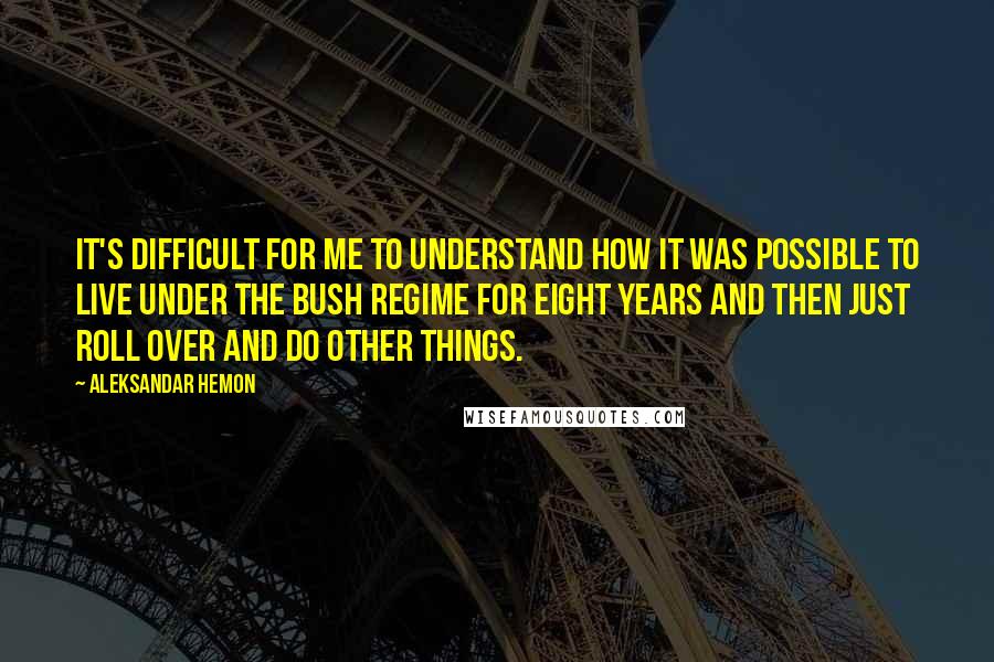 Aleksandar Hemon Quotes: It's difficult for me to understand how it was possible to live under the Bush regime for eight years and then just roll over and do other things.