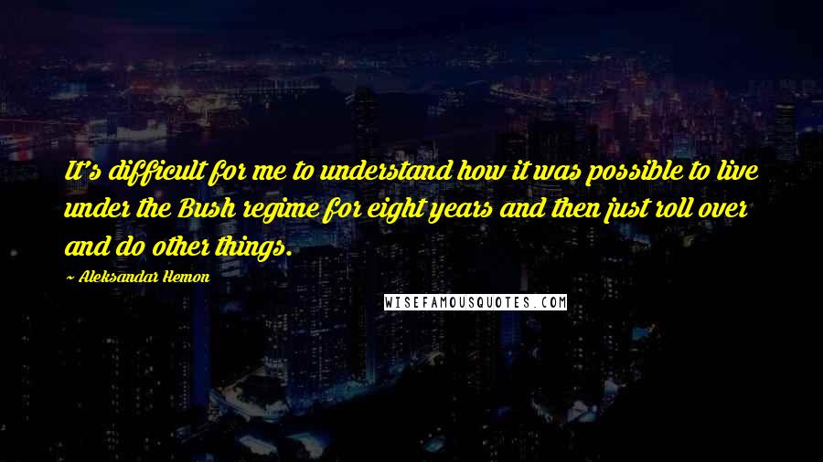 Aleksandar Hemon Quotes: It's difficult for me to understand how it was possible to live under the Bush regime for eight years and then just roll over and do other things.