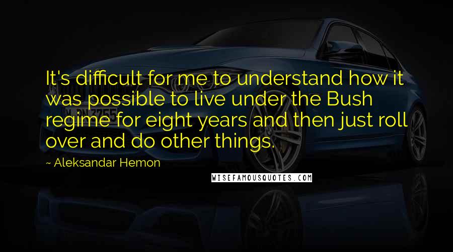 Aleksandar Hemon Quotes: It's difficult for me to understand how it was possible to live under the Bush regime for eight years and then just roll over and do other things.