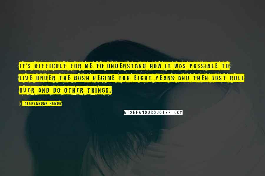 Aleksandar Hemon Quotes: It's difficult for me to understand how it was possible to live under the Bush regime for eight years and then just roll over and do other things.