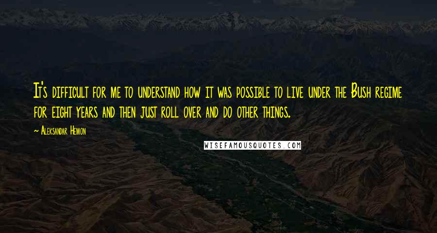 Aleksandar Hemon Quotes: It's difficult for me to understand how it was possible to live under the Bush regime for eight years and then just roll over and do other things.