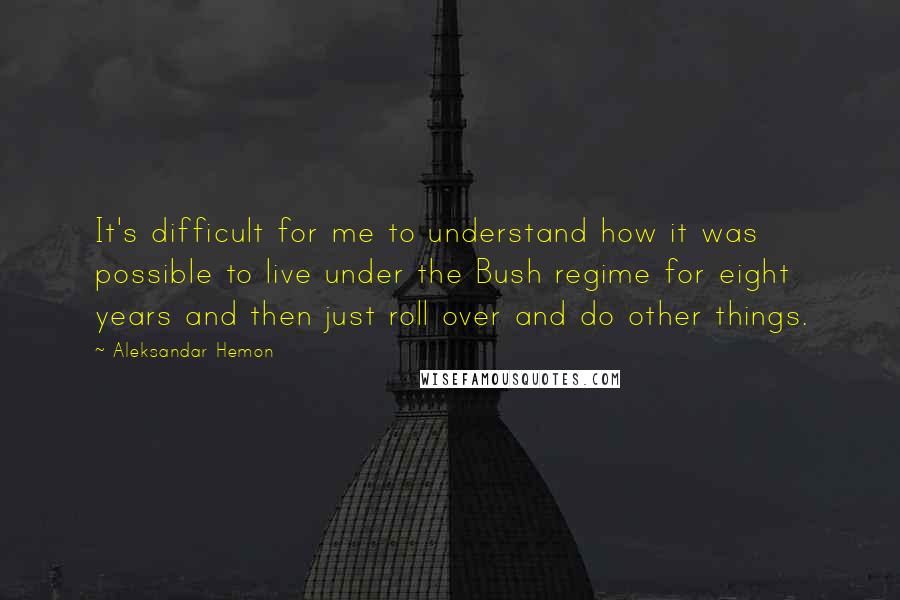 Aleksandar Hemon Quotes: It's difficult for me to understand how it was possible to live under the Bush regime for eight years and then just roll over and do other things.