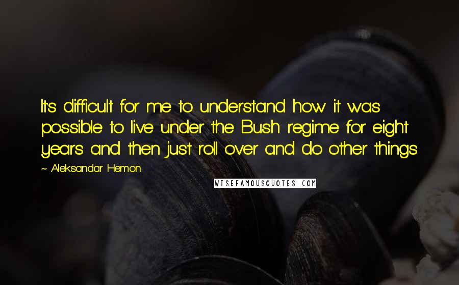 Aleksandar Hemon Quotes: It's difficult for me to understand how it was possible to live under the Bush regime for eight years and then just roll over and do other things.