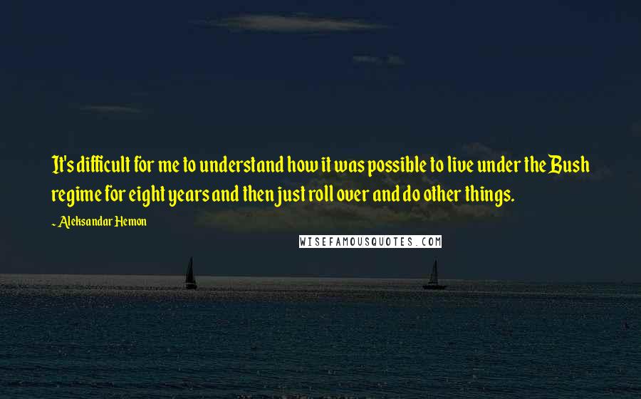 Aleksandar Hemon Quotes: It's difficult for me to understand how it was possible to live under the Bush regime for eight years and then just roll over and do other things.