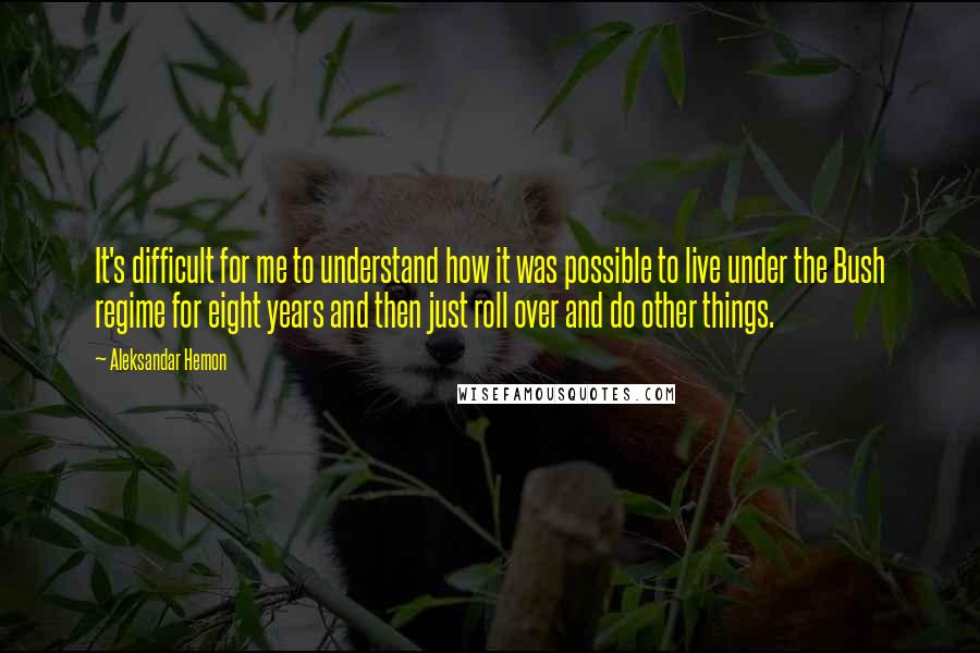 Aleksandar Hemon Quotes: It's difficult for me to understand how it was possible to live under the Bush regime for eight years and then just roll over and do other things.