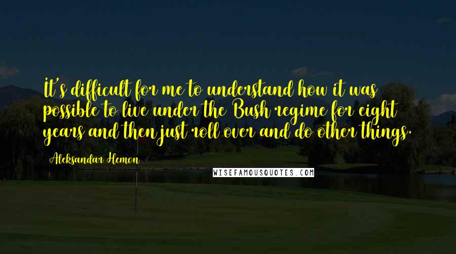 Aleksandar Hemon Quotes: It's difficult for me to understand how it was possible to live under the Bush regime for eight years and then just roll over and do other things.