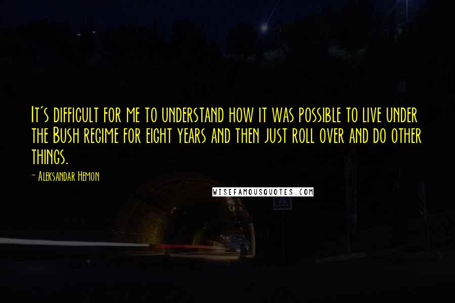 Aleksandar Hemon Quotes: It's difficult for me to understand how it was possible to live under the Bush regime for eight years and then just roll over and do other things.