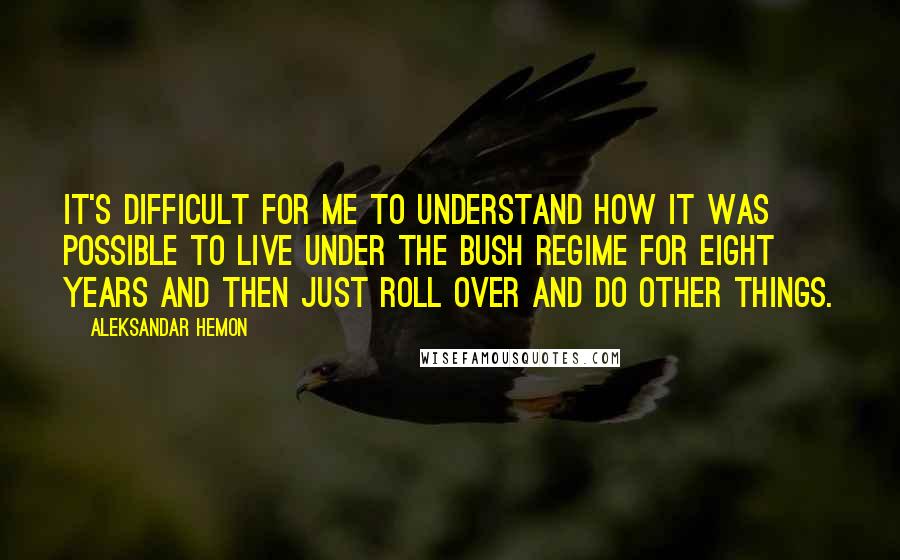 Aleksandar Hemon Quotes: It's difficult for me to understand how it was possible to live under the Bush regime for eight years and then just roll over and do other things.