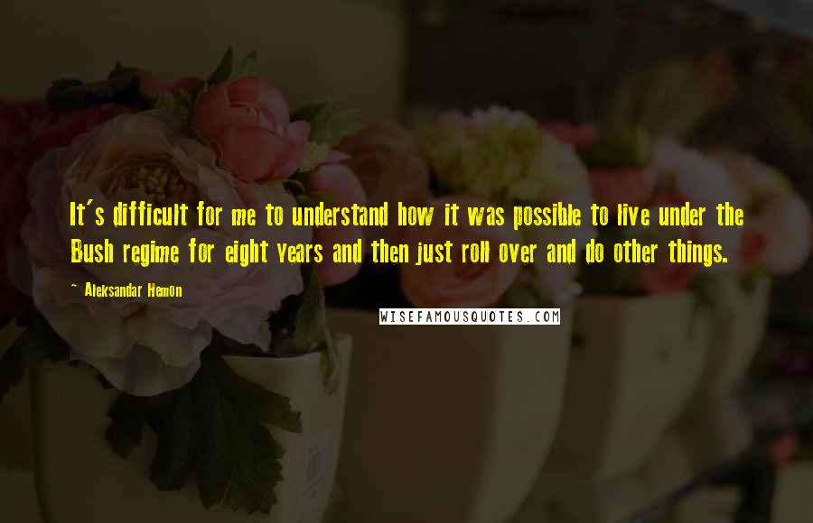 Aleksandar Hemon Quotes: It's difficult for me to understand how it was possible to live under the Bush regime for eight years and then just roll over and do other things.
