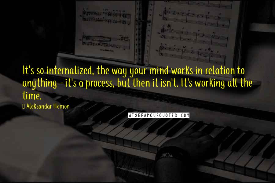 Aleksandar Hemon Quotes: It's so internalized, the way your mind works in relation to anything - it's a process, but then it isn't. It's working all the time.