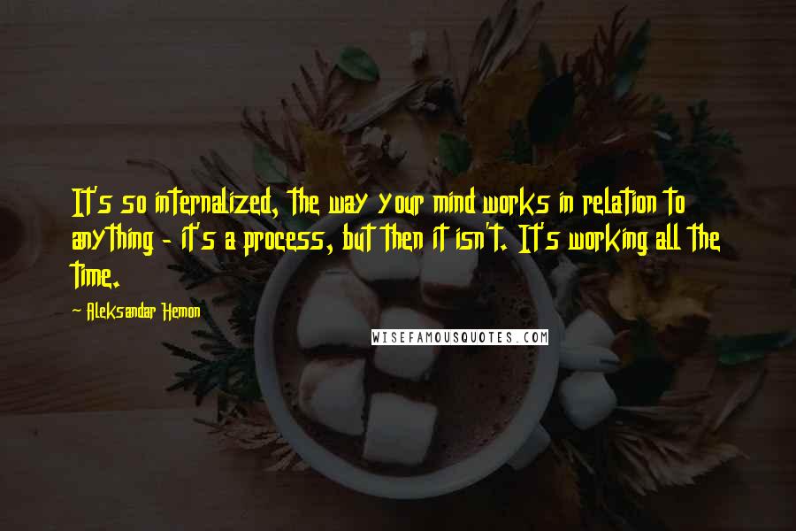 Aleksandar Hemon Quotes: It's so internalized, the way your mind works in relation to anything - it's a process, but then it isn't. It's working all the time.