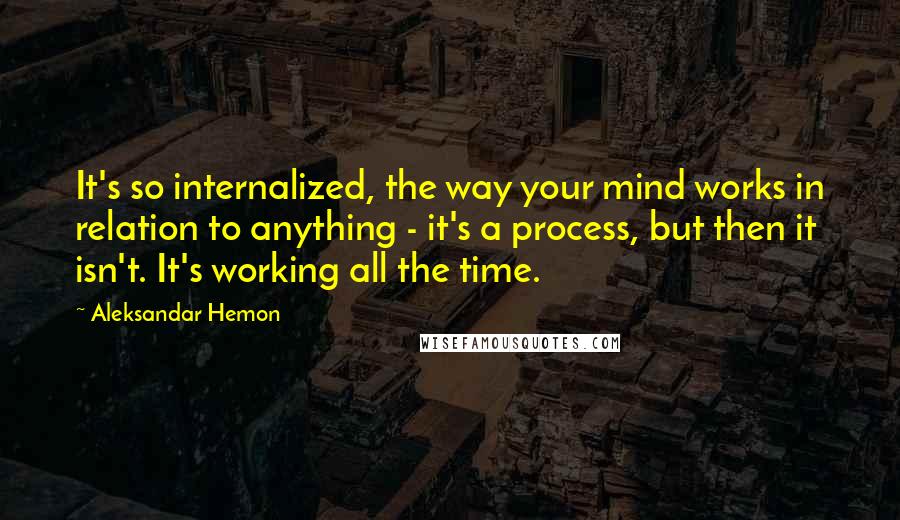 Aleksandar Hemon Quotes: It's so internalized, the way your mind works in relation to anything - it's a process, but then it isn't. It's working all the time.