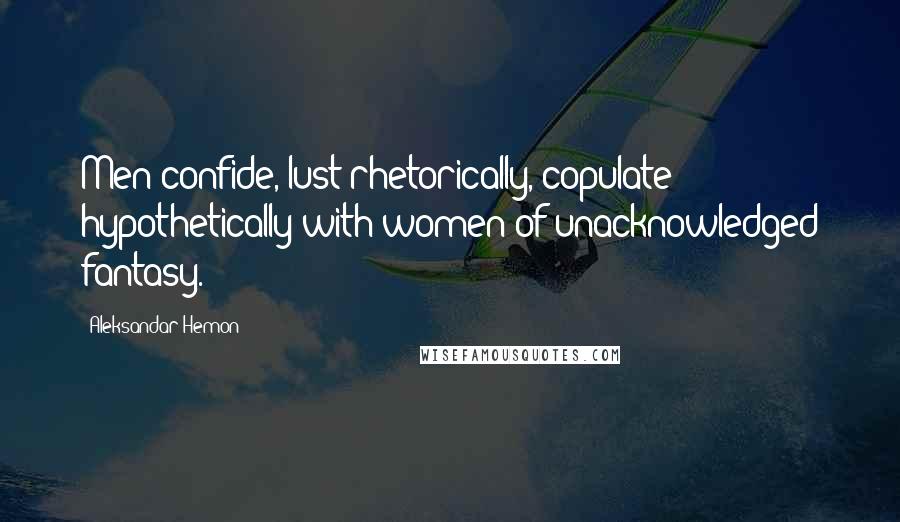 Aleksandar Hemon Quotes: Men confide, lust rhetorically, copulate hypothetically with women of unacknowledged fantasy.