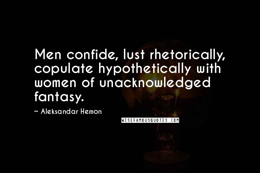 Aleksandar Hemon Quotes: Men confide, lust rhetorically, copulate hypothetically with women of unacknowledged fantasy.
