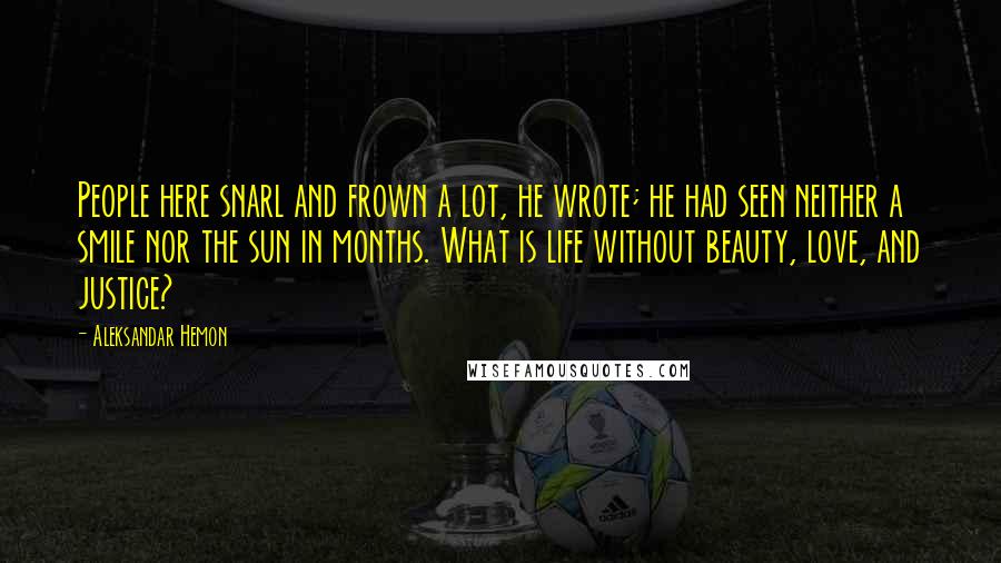 Aleksandar Hemon Quotes: People here snarl and frown a lot, he wrote; he had seen neither a smile nor the sun in months. What is life without beauty, love, and justice?