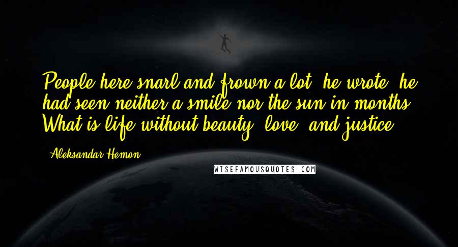 Aleksandar Hemon Quotes: People here snarl and frown a lot, he wrote; he had seen neither a smile nor the sun in months. What is life without beauty, love, and justice?