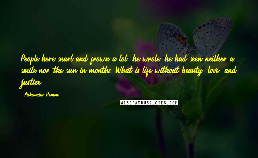 Aleksandar Hemon Quotes: People here snarl and frown a lot, he wrote; he had seen neither a smile nor the sun in months. What is life without beauty, love, and justice?