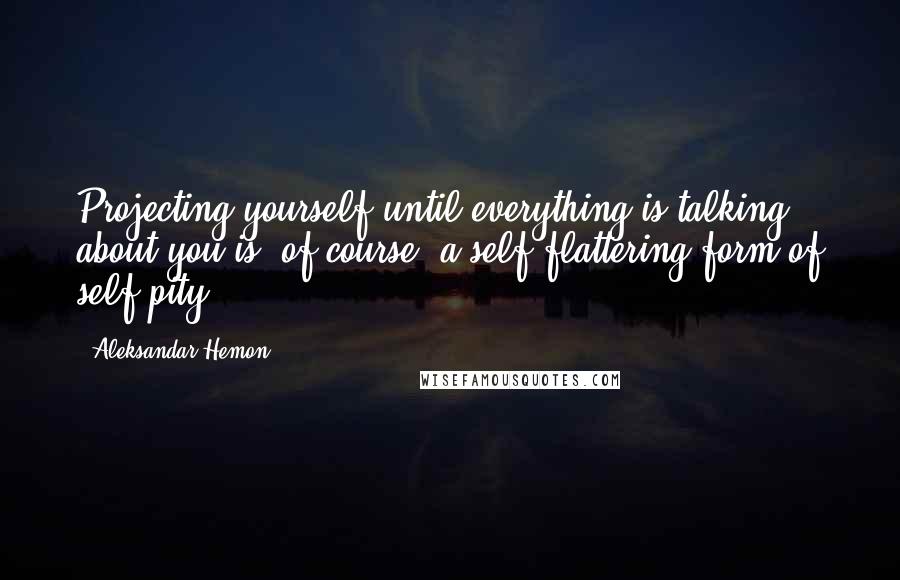 Aleksandar Hemon Quotes: Projecting yourself until everything is talking about you is, of course, a self-flattering form of self-pity