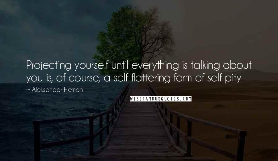 Aleksandar Hemon Quotes: Projecting yourself until everything is talking about you is, of course, a self-flattering form of self-pity