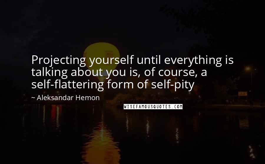 Aleksandar Hemon Quotes: Projecting yourself until everything is talking about you is, of course, a self-flattering form of self-pity