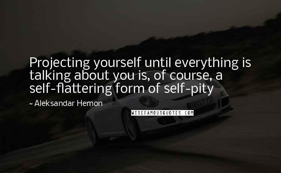 Aleksandar Hemon Quotes: Projecting yourself until everything is talking about you is, of course, a self-flattering form of self-pity
