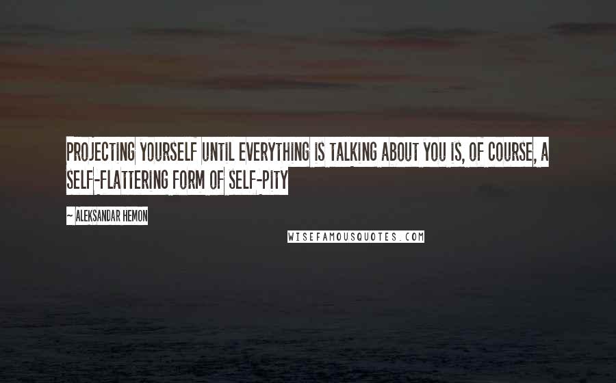 Aleksandar Hemon Quotes: Projecting yourself until everything is talking about you is, of course, a self-flattering form of self-pity