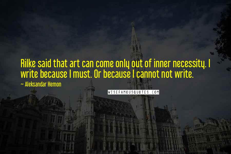 Aleksandar Hemon Quotes: Rilke said that art can come only out of inner necessity. I write because I must. Or because I cannot not write.
