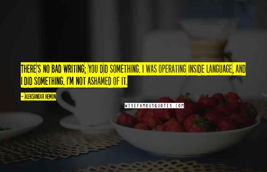 Aleksandar Hemon Quotes: There's no bad writing; you did something. I was operating inside language, and I did something. I'm not ashamed of it.