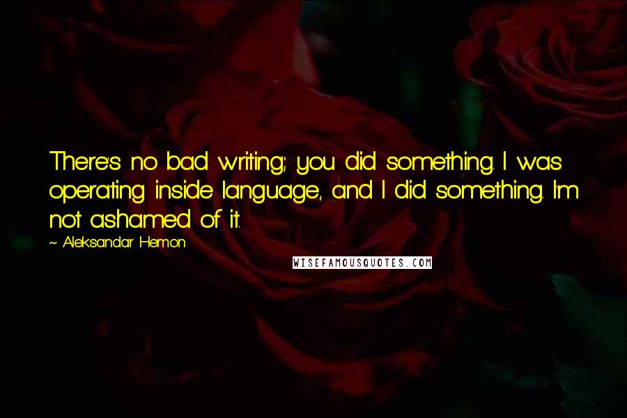 Aleksandar Hemon Quotes: There's no bad writing; you did something. I was operating inside language, and I did something. I'm not ashamed of it.