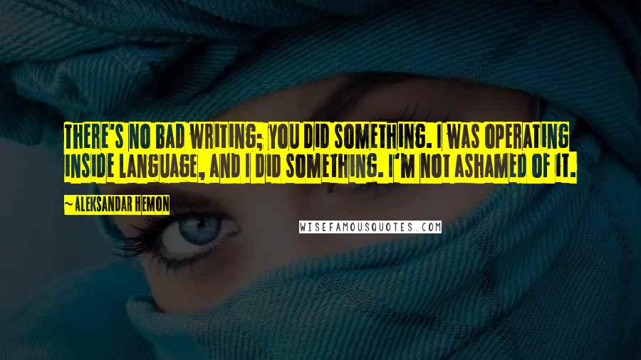 Aleksandar Hemon Quotes: There's no bad writing; you did something. I was operating inside language, and I did something. I'm not ashamed of it.