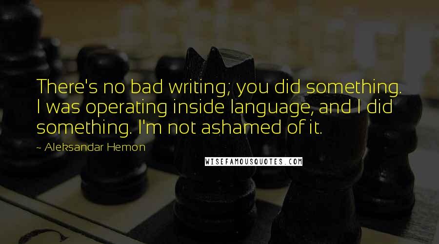 Aleksandar Hemon Quotes: There's no bad writing; you did something. I was operating inside language, and I did something. I'm not ashamed of it.