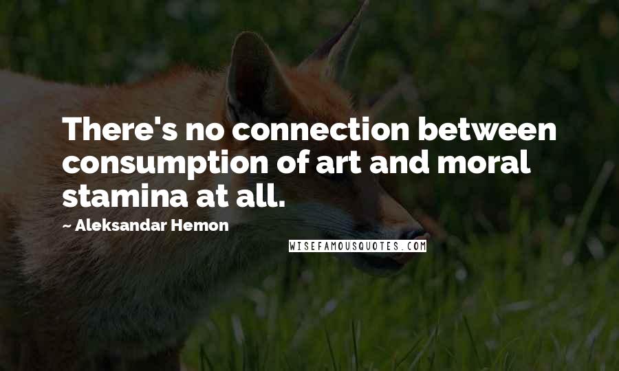 Aleksandar Hemon Quotes: There's no connection between consumption of art and moral stamina at all.