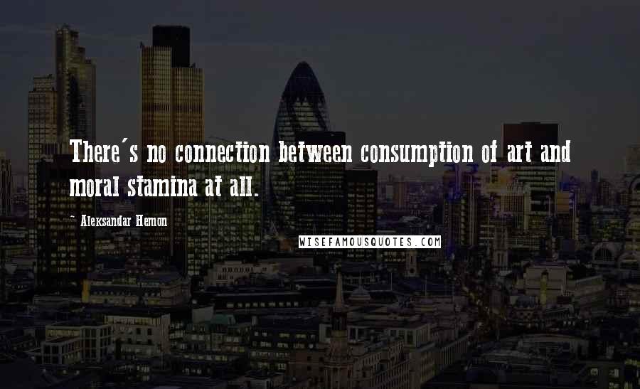 Aleksandar Hemon Quotes: There's no connection between consumption of art and moral stamina at all.