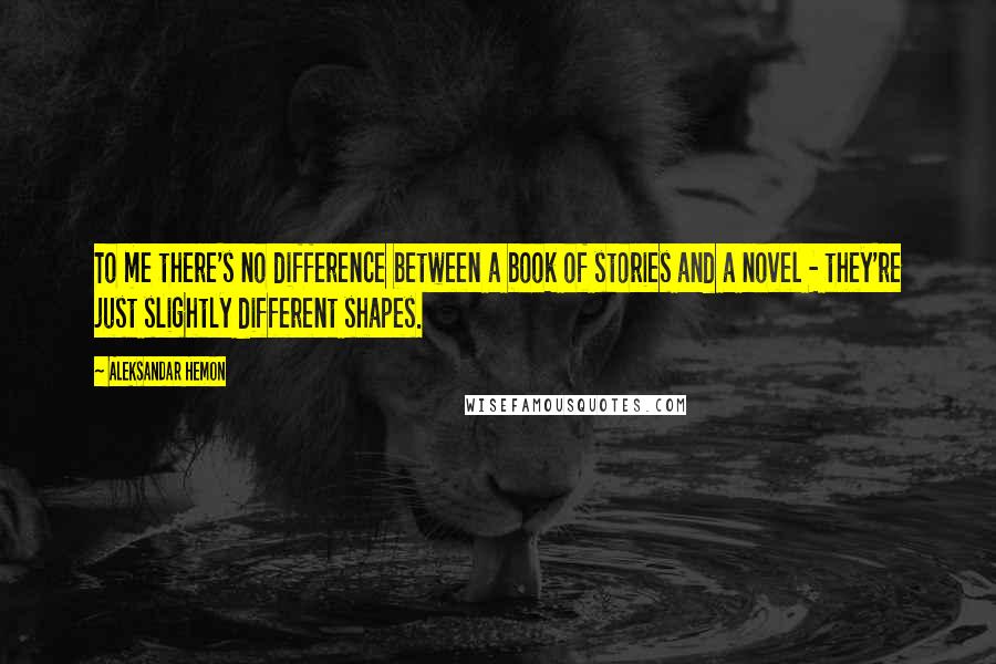 Aleksandar Hemon Quotes: To me there's no difference between a book of stories and a novel - they're just slightly different shapes.