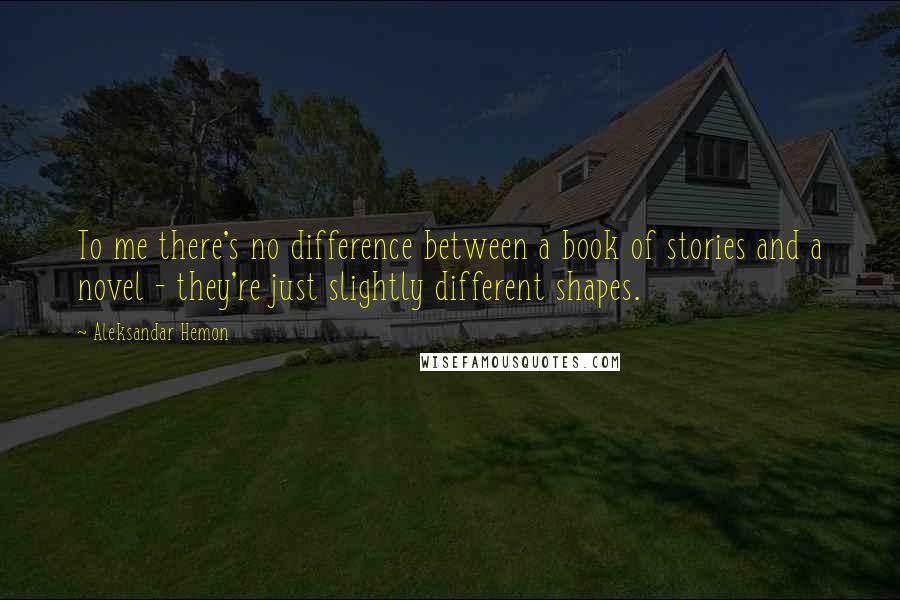 Aleksandar Hemon Quotes: To me there's no difference between a book of stories and a novel - they're just slightly different shapes.