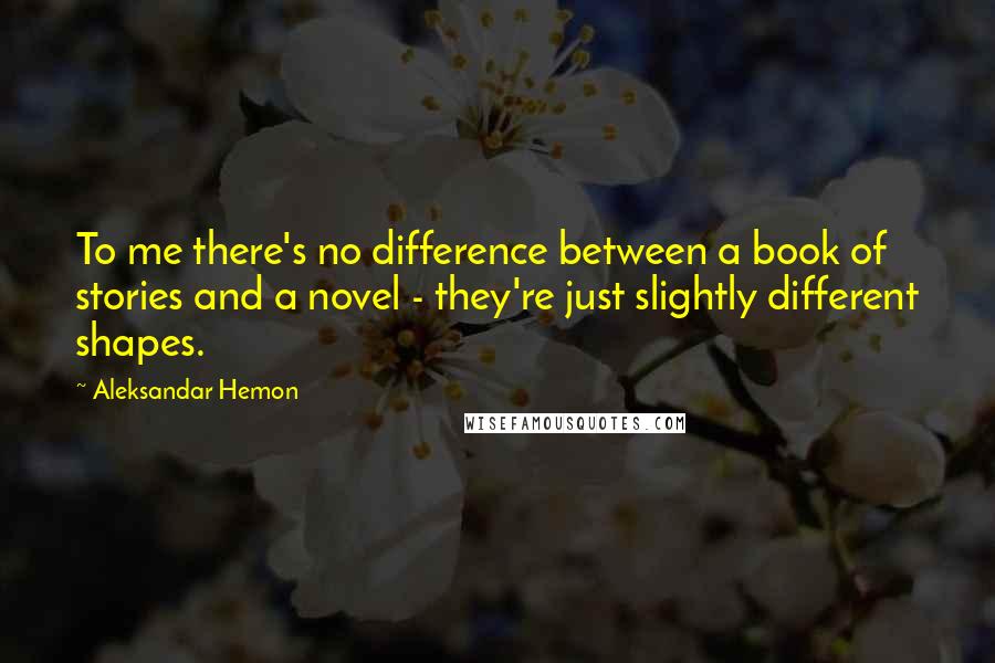 Aleksandar Hemon Quotes: To me there's no difference between a book of stories and a novel - they're just slightly different shapes.