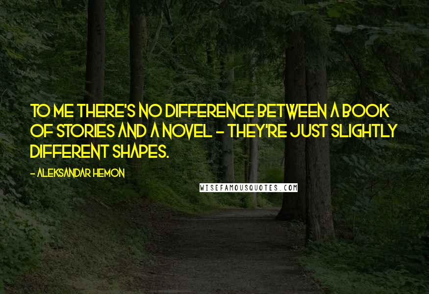 Aleksandar Hemon Quotes: To me there's no difference between a book of stories and a novel - they're just slightly different shapes.