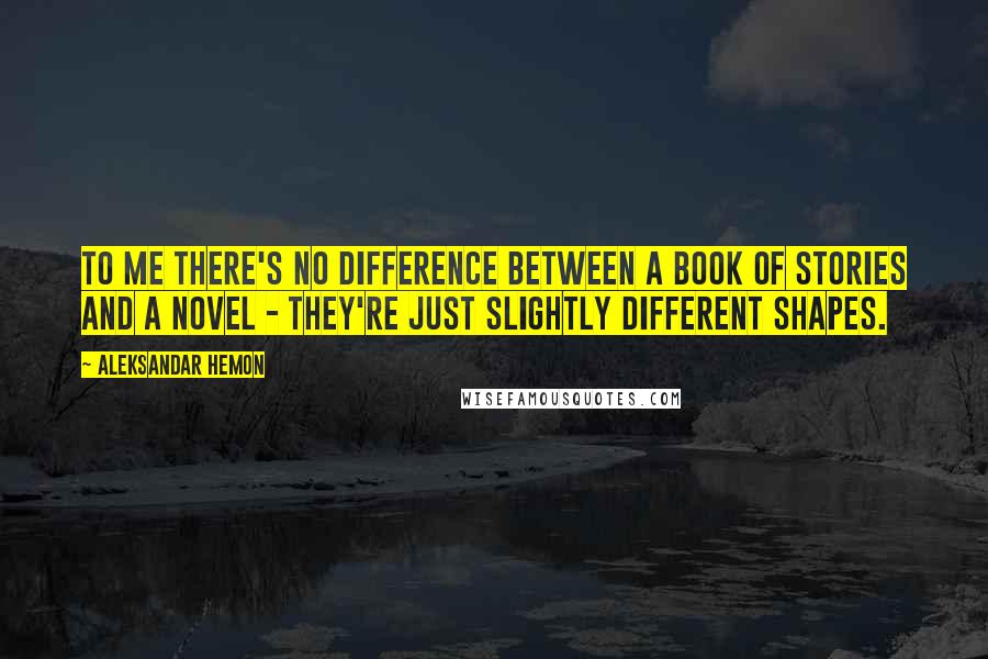 Aleksandar Hemon Quotes: To me there's no difference between a book of stories and a novel - they're just slightly different shapes.