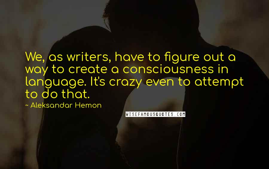 Aleksandar Hemon Quotes: We, as writers, have to figure out a way to create a consciousness in language. It's crazy even to attempt to do that.