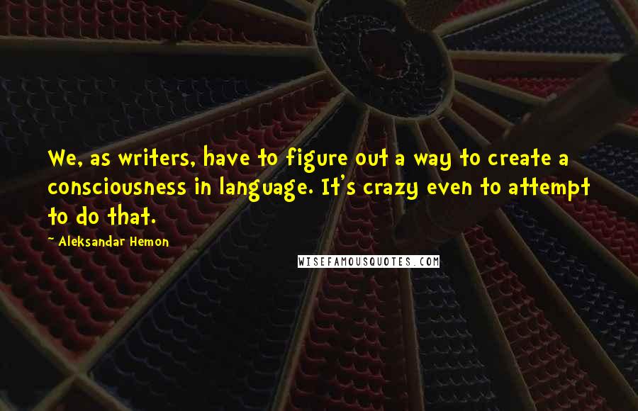 Aleksandar Hemon Quotes: We, as writers, have to figure out a way to create a consciousness in language. It's crazy even to attempt to do that.