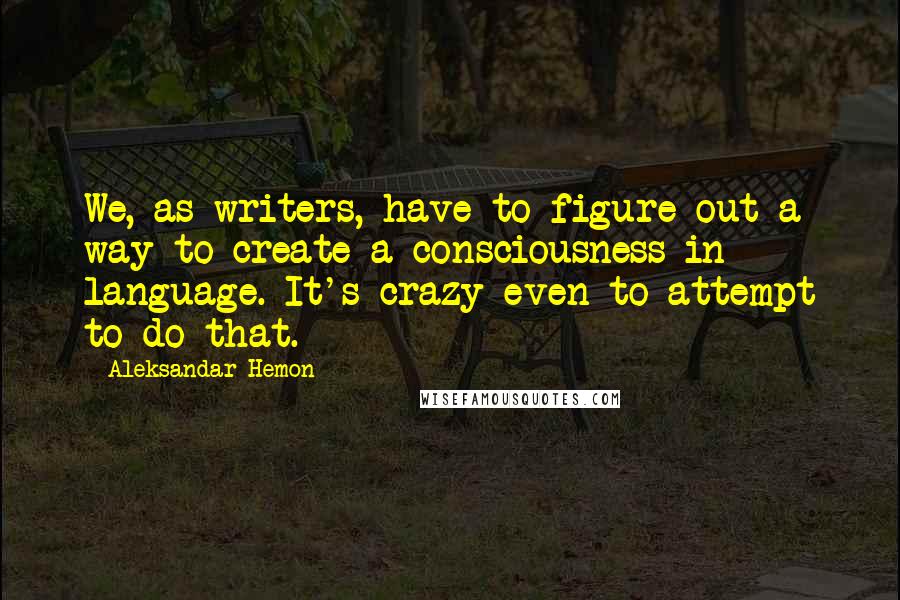 Aleksandar Hemon Quotes: We, as writers, have to figure out a way to create a consciousness in language. It's crazy even to attempt to do that.