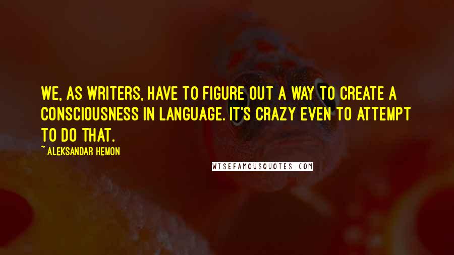 Aleksandar Hemon Quotes: We, as writers, have to figure out a way to create a consciousness in language. It's crazy even to attempt to do that.