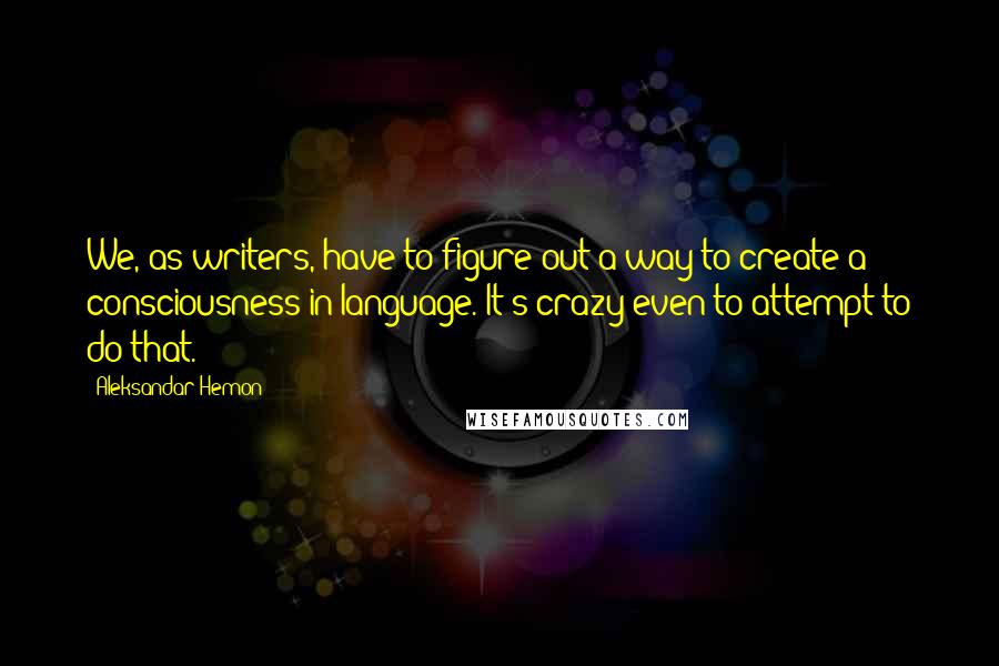 Aleksandar Hemon Quotes: We, as writers, have to figure out a way to create a consciousness in language. It's crazy even to attempt to do that.