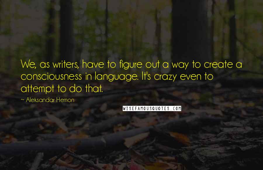 Aleksandar Hemon Quotes: We, as writers, have to figure out a way to create a consciousness in language. It's crazy even to attempt to do that.