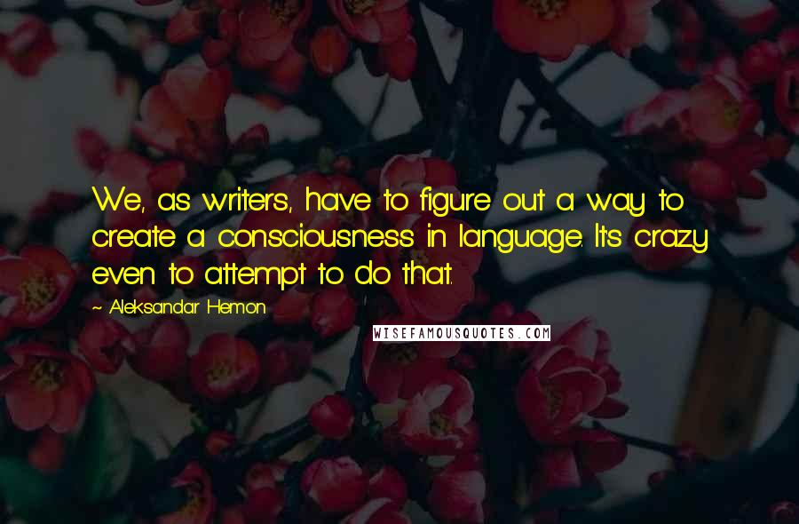 Aleksandar Hemon Quotes: We, as writers, have to figure out a way to create a consciousness in language. It's crazy even to attempt to do that.